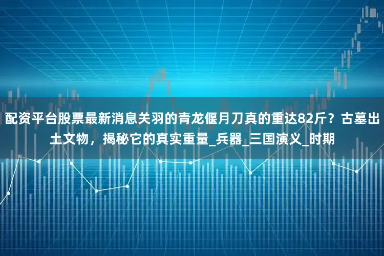 配资平台股票最新消息关羽的青龙偃月刀真的重达82斤？古墓出土文物，揭秘它的真实重量_兵器_三国演义_时期