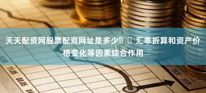 天天配资网股票配资网址是多少  汇率折算和资产价格变化等因素综合作用